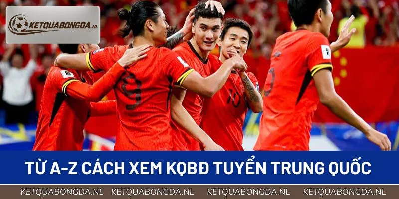 Từ A-Z cách xem KQBĐ tuyển Trung Quốc